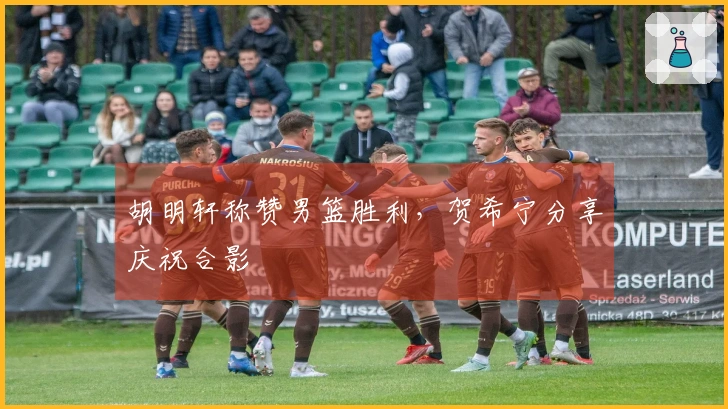 胡明轩称赞男篮胜利，贺希宁分享庆祝合影