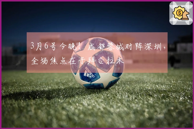 3月6号今晚！成都蓉城对阵深圳，全场焦点在于拜合拉木
