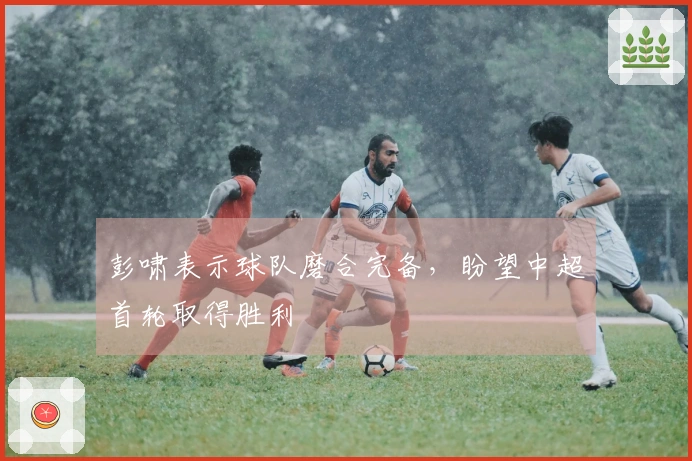 彭啸表示球队磨合完备，盼望中超首轮取得胜利