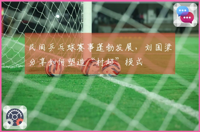 民间乒乓球赛事蓬勃发展，刘国梁分享如何塑造“村超”模式