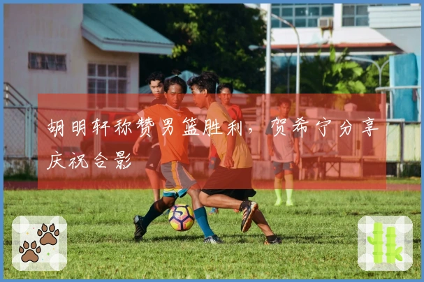 胡明轩称赞男篮胜利，贺希宁分享庆祝合影