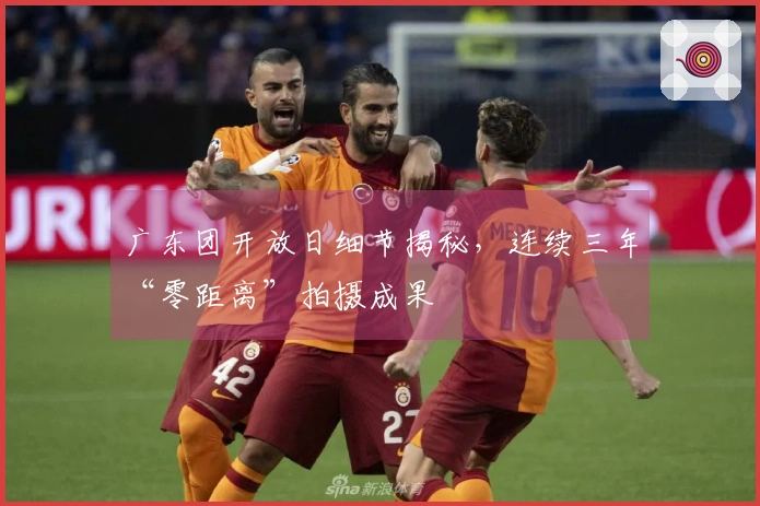 广东团开放日细节揭秘，连续三年“零距离”拍摄成果