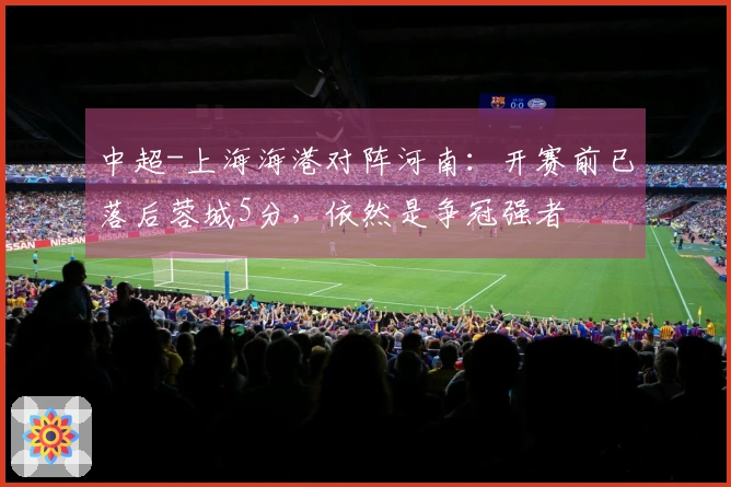 中超-上海海港对阵河南：开赛前已落后蓉城5分，依然是争冠强者