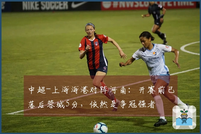 中超-上海海港对阵河南：开赛前已落后蓉城5分，依然是争冠强者