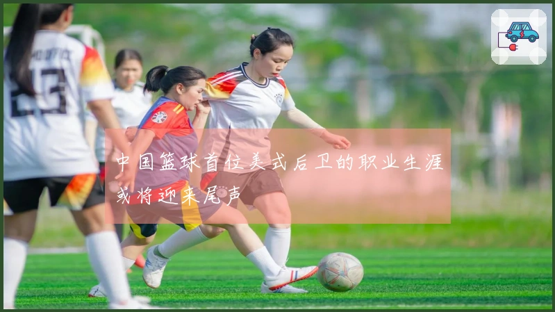 中国篮球首位美式后卫的职业生涯或将迎来尾声