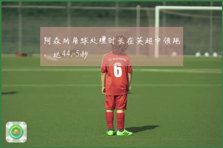 阿森纳角球处理时长在英超中领跑，达44.5秒
