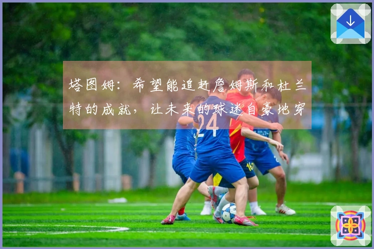 塔图姆：希望能追赶詹姆斯和杜兰特的成就，让未来的球迷自豪地穿上我的球衣