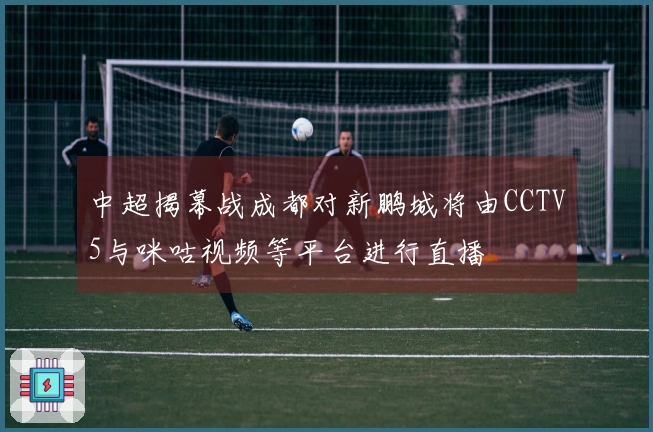 中超揭幕战成都对新鹏城将由CCTV5与咪咕视频等平台进行直播
