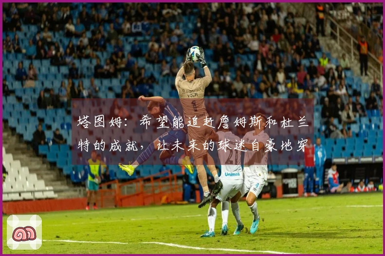 塔图姆：希望能追赶詹姆斯和杜兰特的成就，让未来的球迷自豪地穿上我的球衣